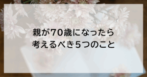 親が70歳になったら考えるべき5つのこと