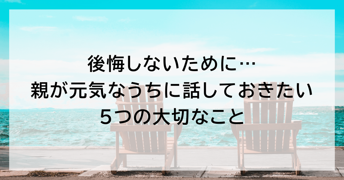 後悔しないために…親が元気なうちに話しておきたい5つの大切なこと