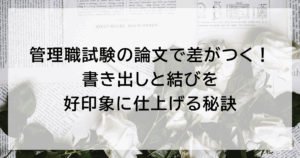 管理職試験の論文で差がつく！ 書き出しと結びを好印象に仕上げる秘訣